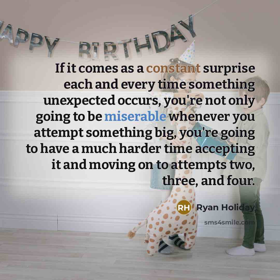 “If it comes as a constant surprise each and every time something unexpected occurs, you're not only going to be miserable whenever you attempt something big, you're going to have a much harder time accepting it and moving on to attempts two, three, and four.” quote by Ryan Holiday