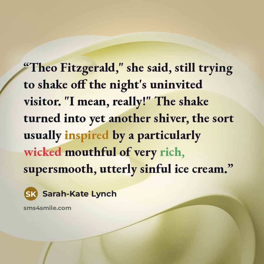 “Theo Fitzgerald," she said, still trying to shake off the night's uninvited visitor. "I mean, really!" The shake turned into yet another shiver, the sort usually inspired by a particularly wicked mouthful of very rich, supersmooth, utterly sinful ice cream.” quote by Sarah-Kate Lynch