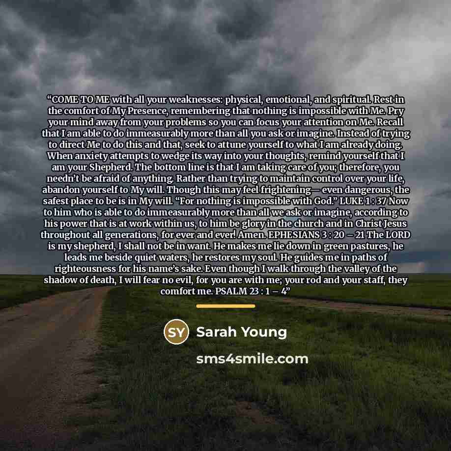 “COME TO ME with all your weaknesses: physical, emotional, and spiritual. Rest in the comfort of My Presence, remembering that nothing is impossible with Me. Pry your mind away from your problems so you can focus your attention on Me. Recall that I am able to do immeasurably more than all you ask…” quote by Sarah Young