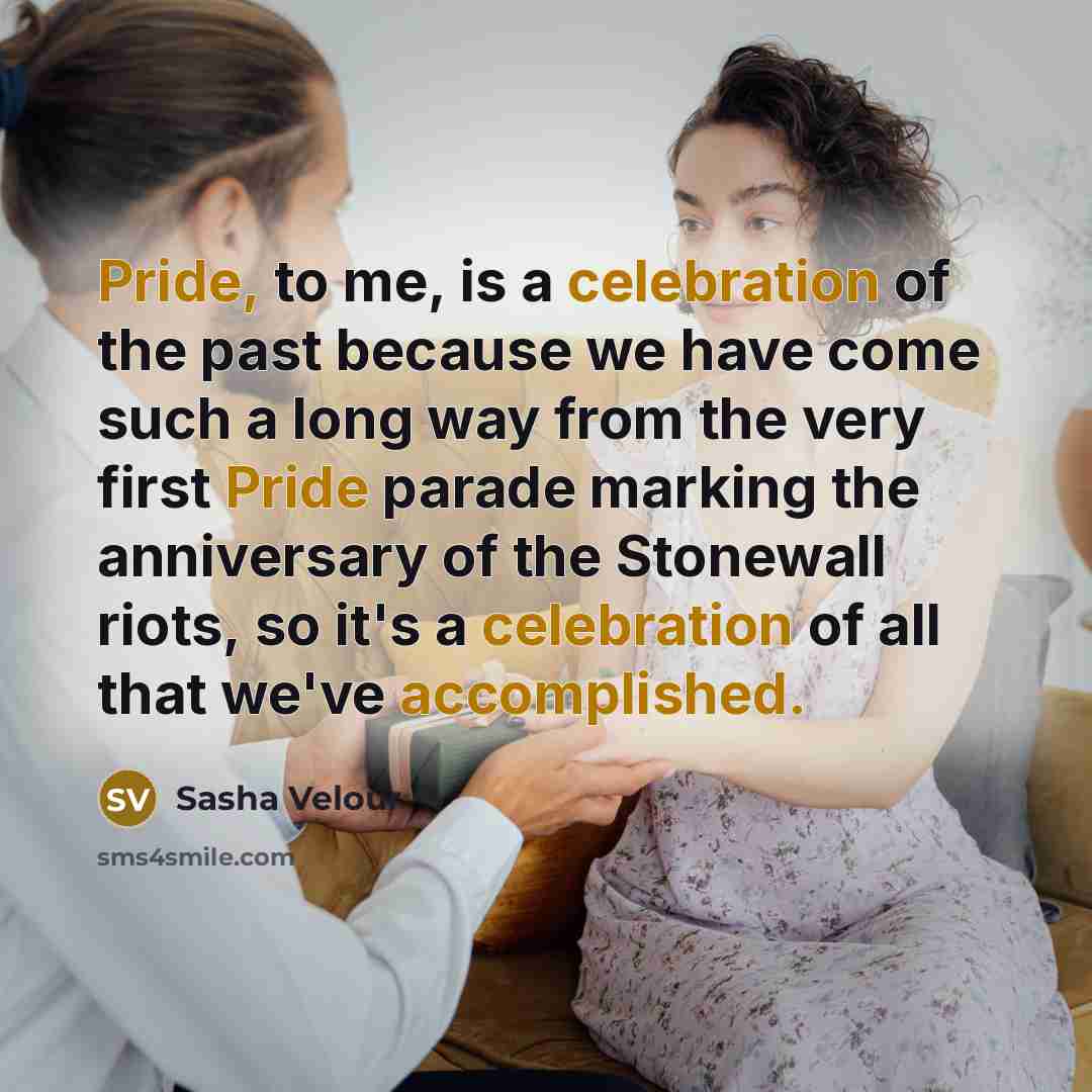 “Pride, to me, is a celebration of the past because we have come such a long way from the very first Pride parade marking the anniversary of the Stonewall riots, so it's a celebration of all that we've accomplished.” quote by Sasha Velour