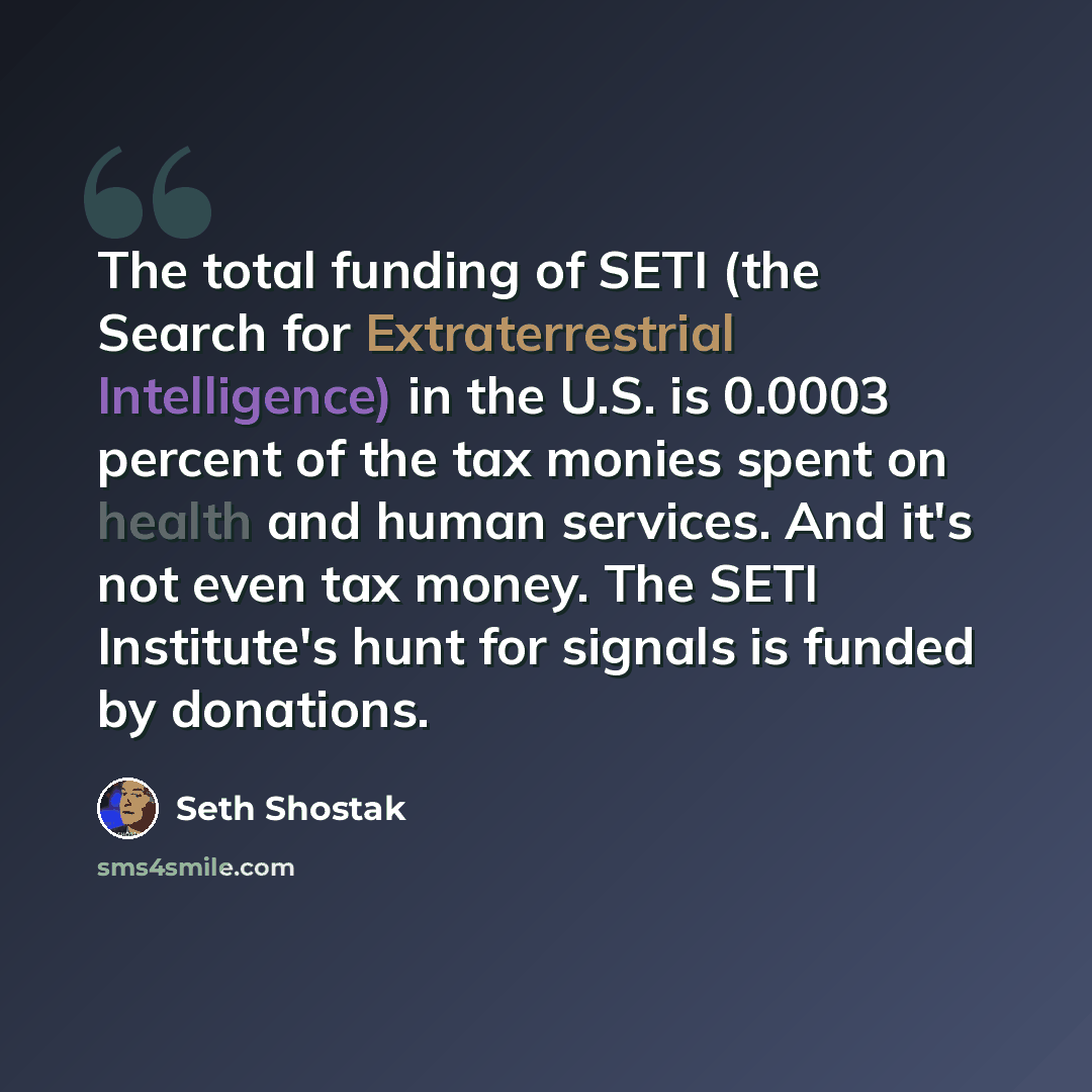 “The total funding of SETI (the Search for Extraterrestrial Intelligence) in the U.S. is 0.0003 percent of the tax monies spent on health and human services. And it's not even tax money. The SETI Institute's hunt for signals is funded by donations.” quote by Seth Shostak