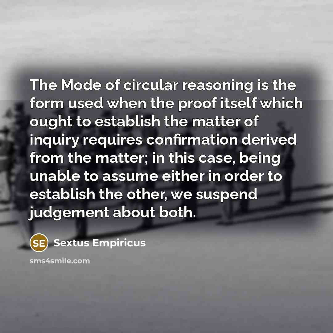 “The Mode of circular reasoning is the form used when the proof itself which ought to establish the matter of inquiry requires confirmation derived from the matter; in this case, being unable to assume either in order to establish the other, we suspend judgement about both.” quote by Sextus Empiricus