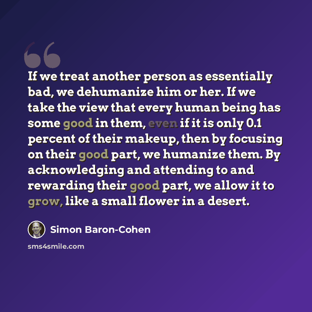 “If we treat another person as essentially bad, we dehumanize him or her. If we take the view that every human being has some good in them, even if it is only 0.1 percent of their makeup, then by focusing on their good part, we humanize them. By acknowledging and attending to and rewarding their…” quote by Simon Baron-Cohen