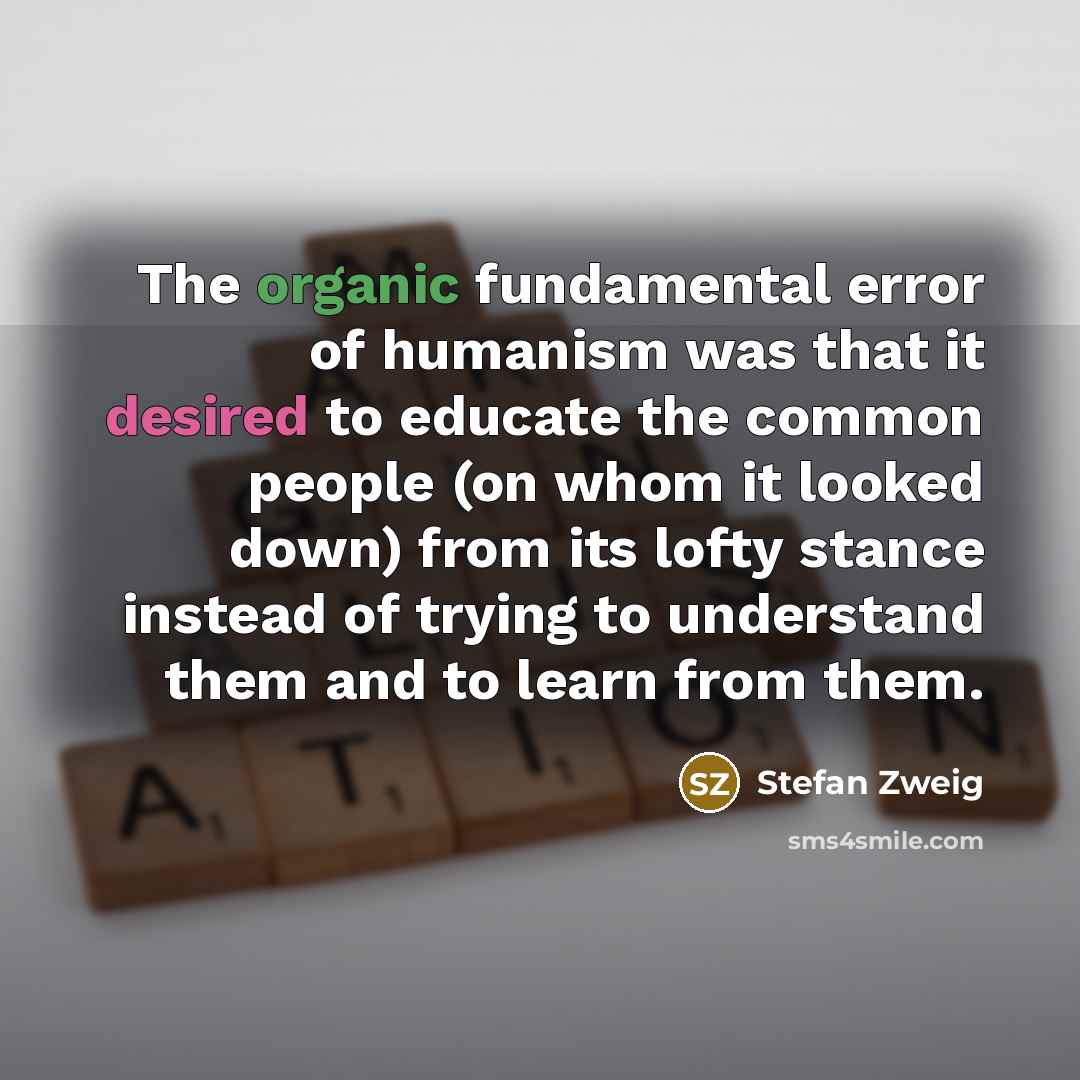 “The organic fundamental error of humanism was that it desired to educate the common people (on whom it looked down) from its lofty stance instead of trying to understand them and to learn from them.” quote by Stefan Zweig