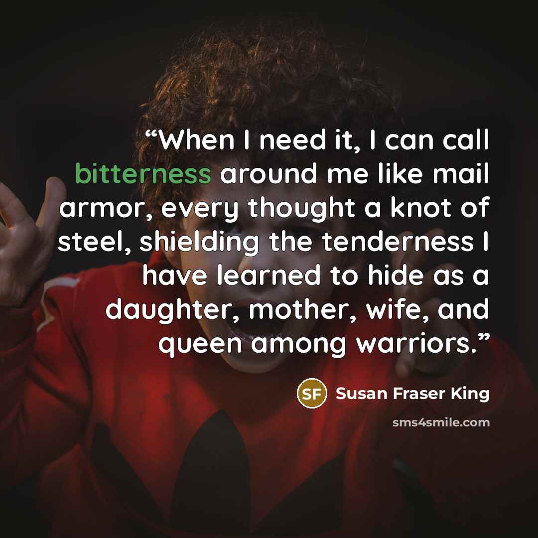 “When I need it, I can call bitterness around me like mail armor, every thought a knot of steel, shielding the tenderness I have learned to hide as a daughter, mother, wife, and queen among warriors.” quote by Susan Fraser King