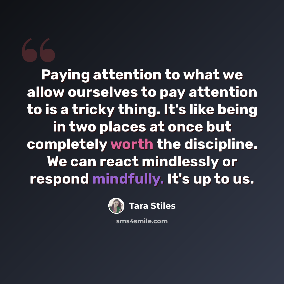 “Paying attention to what we allow ourselves to pay attention to is a tricky thing. It's like being in two places at once but completely worth the discipline. We can react mindlessly or respond mindfully. It's up to us.” quote by Tara Stiles