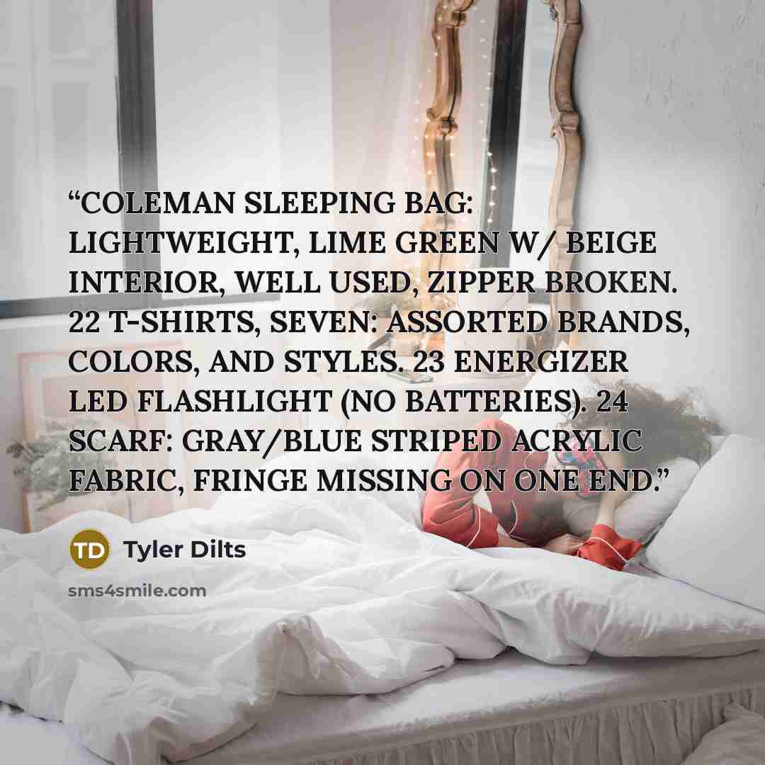 “COLEMAN SLEEPING BAG: LIGHTWEIGHT, LIME GREEN W/ BEIGE INTERIOR, WELL USED, ZIPPER BROKEN. 22 T-SHIRTS, SEVEN: ASSORTED BRANDS, COLORS, AND STYLES. 23 ENERGIZER LED FLASHLIGHT (NO BATTERIES). 24 SCARF: GRAY/BLUE STRIPED ACRYLIC FABRIC, FRINGE MISSING ON ONE END.” quote by Tyler Dilts