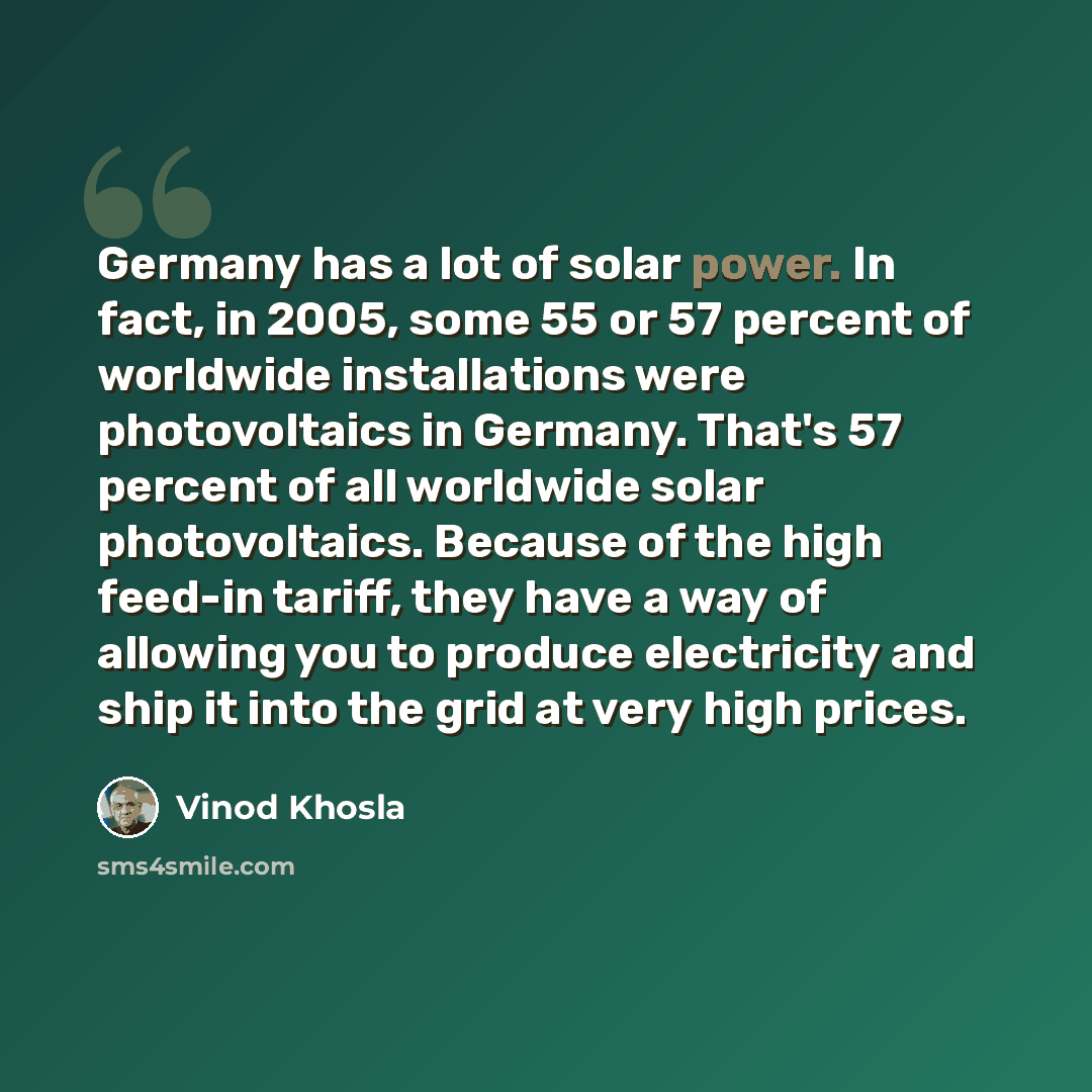 “Germany has a lot of solar power. In fact, in 2005, some 55 or 57 percent of worldwide installations were photovoltaics in Germany. That's 57 percent of all worldwide solar photovoltaics. Because of the high feed-in tariff, they have a way of allowing you to produce electricity and ship it into…” quote by Vinod Khosla