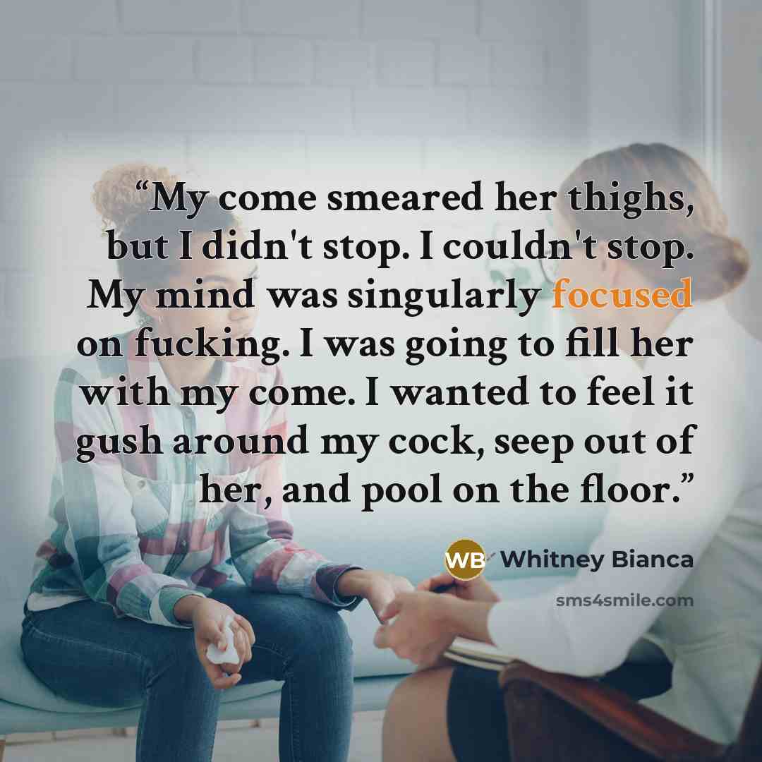 “My come smeared her thighs, but I didn't stop. I couldn't stop. My mind was singularly focused on fucking. I was going to fill her with my come. I wanted to feel it gush around my cock, seep out of her, and pool on the floor.” quote by Whitney Bianca