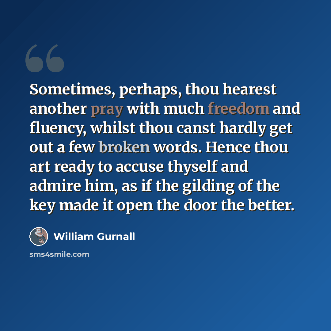 “Sometimes, perhaps, thou hearest another pray with much freedom and fluency, whilst thou canst hardly get out a few broken words. Hence thou art ready to accuse thyself and admire him, as if the gilding of the key made it open the door the better.” quote by William Gurnall