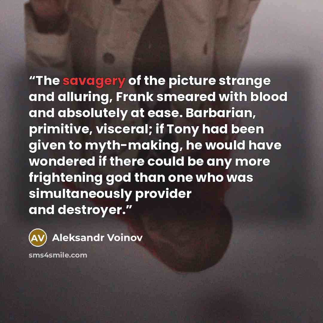 “The savagery of the picture strange and alluring, Frank smeared with blood and absolutely at ease. Barbarian, primitive, visceral; if Tony had been given to myth-making, he would have wondered if there could be any more frightening god than one who was simultaneously provider and destroyer.” quote by Aleksandr Voinov