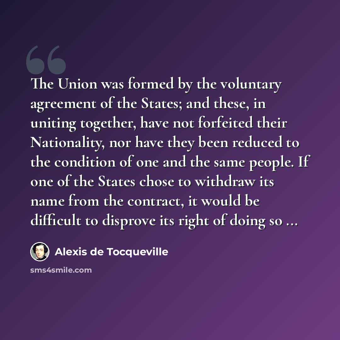 “The Union was formed by the voluntary agreement of the States; and these, in uniting together, have not forfeited their Nationality, nor have they been reduced to the condition of one and the same people. If one of the States chose to withdraw its name from the contract, it would be difficult to…” quote by Alexis de Tocqueville