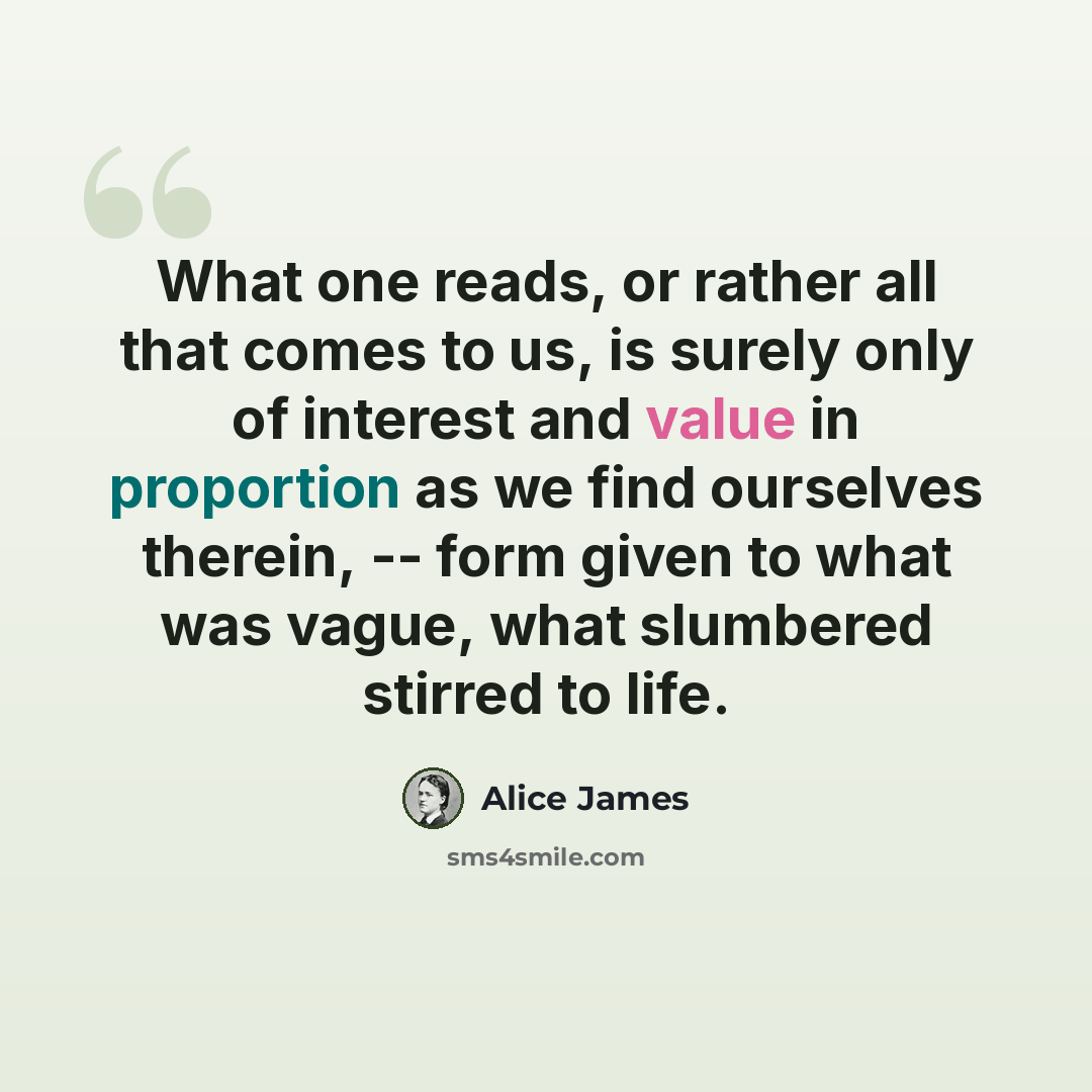 “What one reads, or rather all that comes to us, is surely only of interest and value in proportion as we find ourselves therein, -- form given to what was vague, what slumbered stirred to life.” quote by Alice James