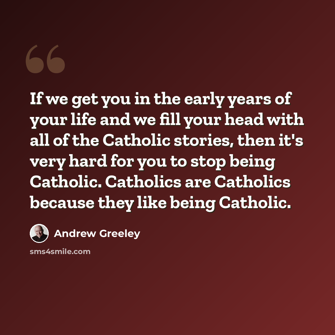 “If we get you in the early years of your life and we fill your head with all of the Catholic stories, then it's very hard for you to stop being Catholic. Catholics are Catholics because they like being Catholic.” quote by Andrew Greeley