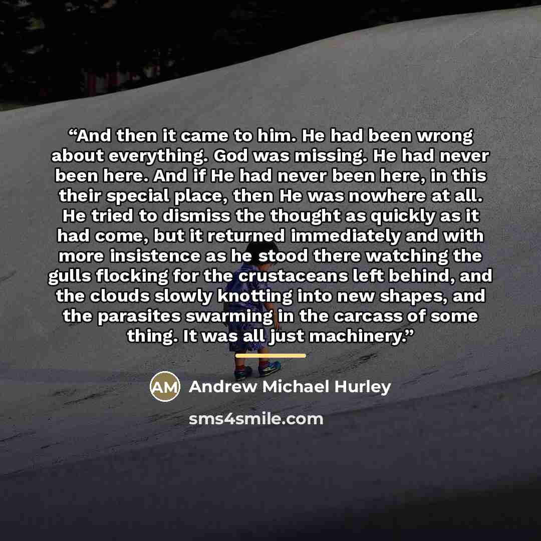 “And then it came to him. He had been wrong about everything. God was missing. He had never been here. And if He had never been here, in this their special place, then He was nowhere at all. He tried to dismiss the thought as quickly as it had come, but it returned immediately and with more…” quote by Andrew Michael Hurley