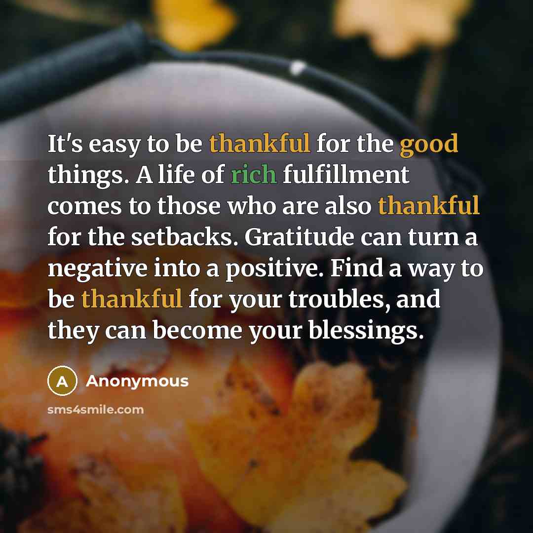 “It's easy to be thankful for the good things. A life of rich fulfillment comes to those who are also thankful for the setbacks. Gratitude can turn a negative into a positive. Find a way to be thankful for your troubles, and they can become your blessings.” quote by Anonymous