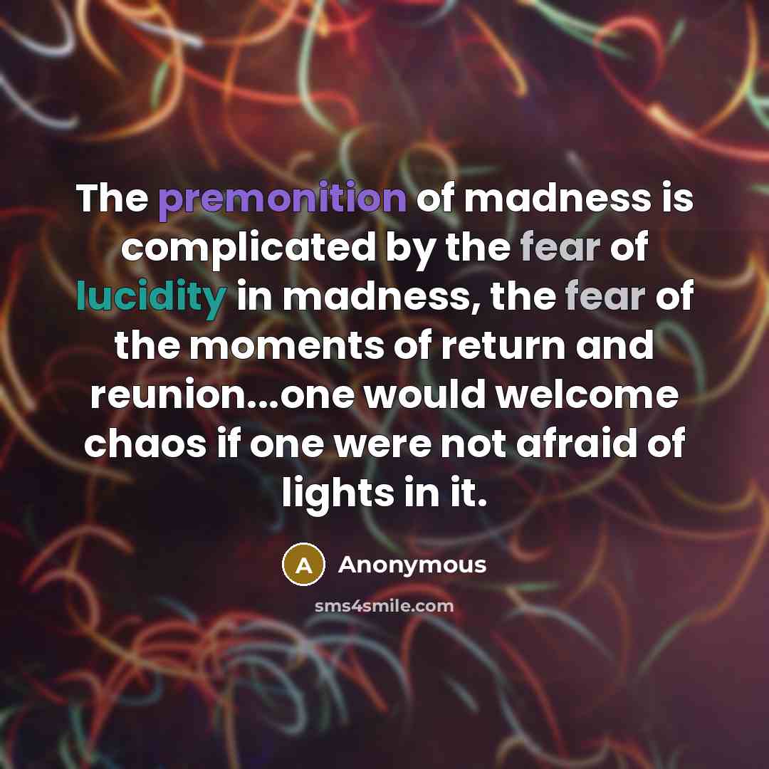“The premonition of madness is complicated by the fear of lucidity in madness, the fear of the moments of return and reunion...one would welcome chaos if one were not afraid of lights in it.” quote by Anonymous