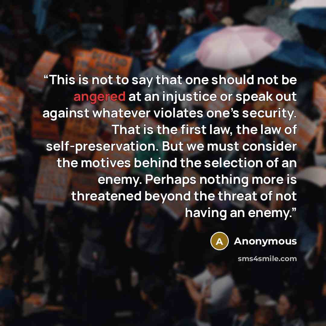 “This is not to say that one should not be angered at an injustice or speak out against whatever violates one’s security. That is the first law, the law of self-preservation. But we must consider the motives behind the selection of an enemy. Perhaps nothing more is threatened beyond the threat of…” quote by Anonymous