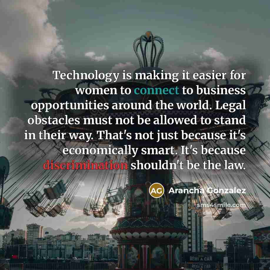 “Technology is making it easier for women to connect to business opportunities around the world. Legal obstacles must not be allowed to stand in their way. That's not just because it's economically smart. It's because discrimination shouldn't be the law.” quote by Arancha Gonzalez