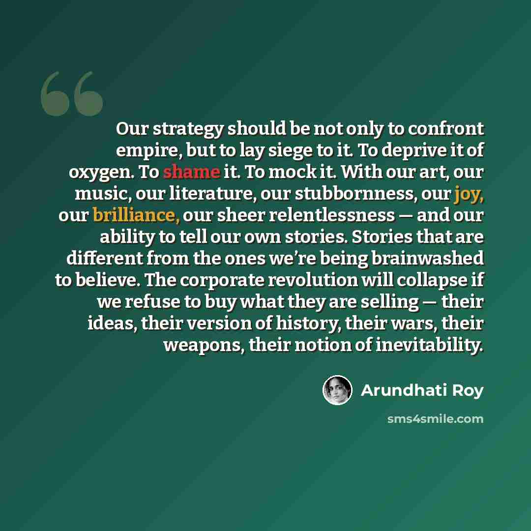“Our strategy should be not only to confront empire, but to lay siege to it. To deprive it of oxygen. To shame it. To mock it. With our art, our music, our literature, our stubbornness, our joy, our brilliance, our sheer relentlessness — and our ability to tell our own stories. Stories that are…” quote by Arundhati Roy