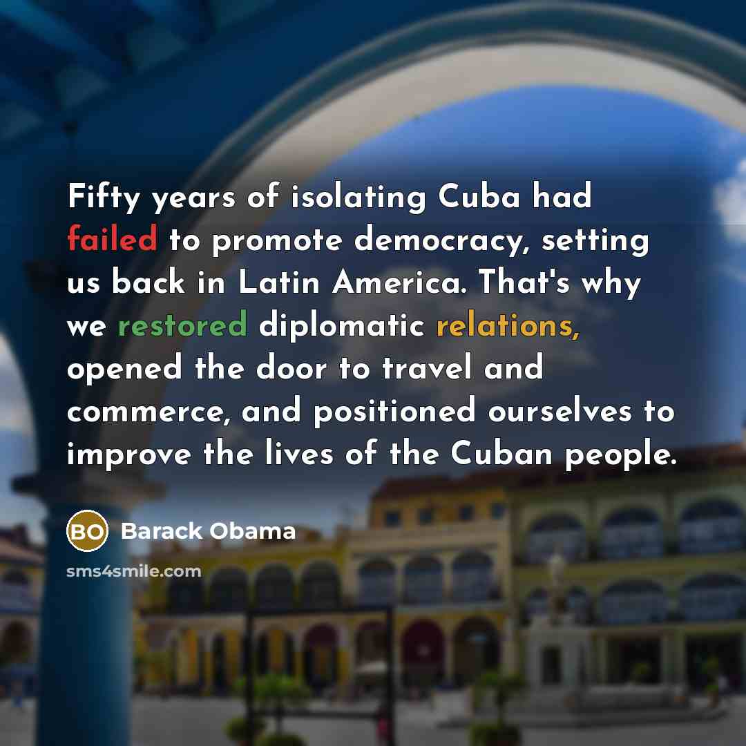 “Fifty years of isolating Cuba had failed to promote democracy, setting us back in Latin America. That's why we restored diplomatic relations, opened the door to travel and commerce, and positioned ourselves to improve the lives of the Cuban people.” quote by Barack Obama