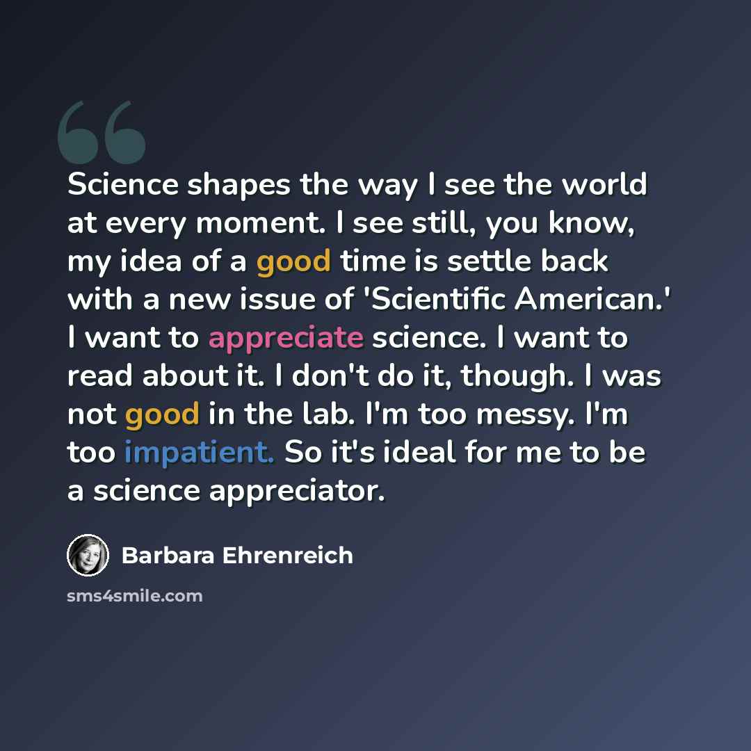 “Science shapes the way I see the world at every moment. I see still, you know, my idea of a good time is settle back with a new issue of 'Scientific American.' I want to appreciate science. I want to read about it. I don't do it, though. I was not good in the lab. I'm too messy. I'm too impatient…” quote by Barbara Ehrenreich