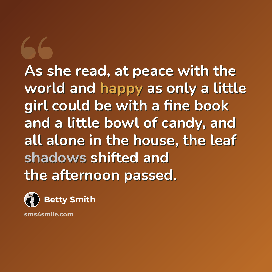 “As she read, at peace with the world and happy as only a little girl could be with a fine book and a little bowl of candy, and all alone in the house, the leaf shadows shifted and the afternoon passed.” quote by Betty Smith