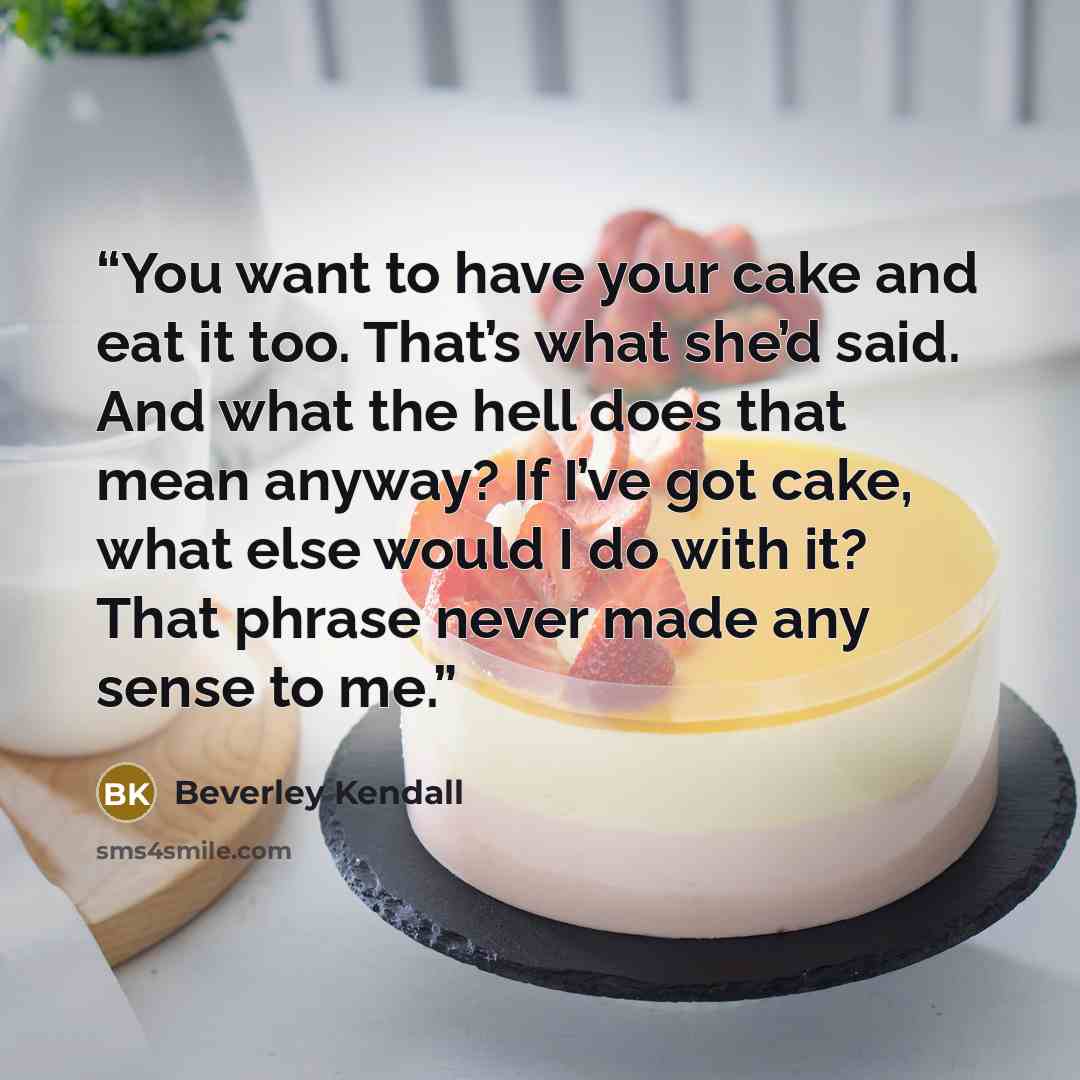 “You want to have your cake and eat it too. That’s what she’d said. And what the hell does that mean anyway? If I’ve got cake, what else would I do with it? That phrase never made any sense to me.” quote by Beverley Kendall