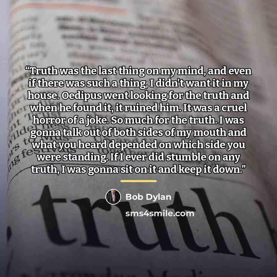“Truth was the last thing on my mind, and even if there was such a thing, I didn't want it in my house. Oedipus went looking for the truth and when he found it, it ruined him. It was a cruel horror of a joke. So much for the truth. I was gonna talk out of both sides of my mouth and what you heard…” quote by Bob Dylan