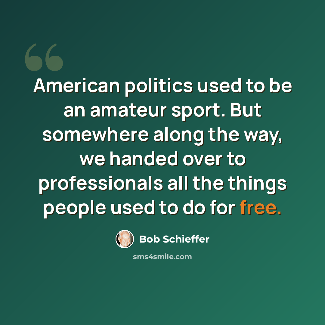“American politics used to be an amateur sport. But somewhere along the way, we handed over to professionals all the things people used to do for free.” quote by Bob Schieffer