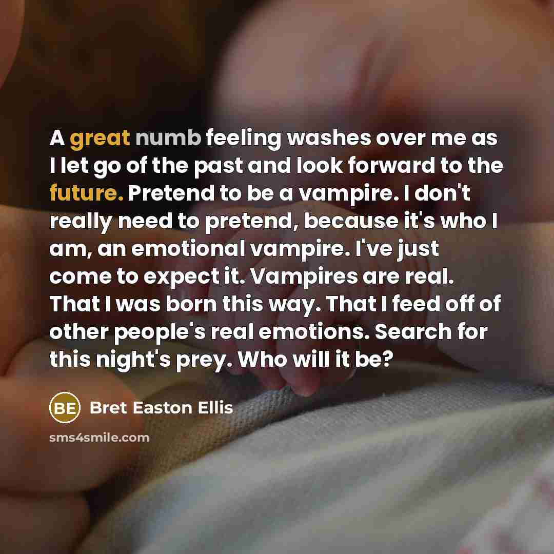 “A great numb feeling washes over me as I let go of the past and look forward to the future. Pretend to be a vampire. I don't really need to pretend, because it's who I am, an emotional vampire. I've just come to expect it. Vampires are real. That I was born this way. That I feed off of other…” quote by Bret Easton Ellis