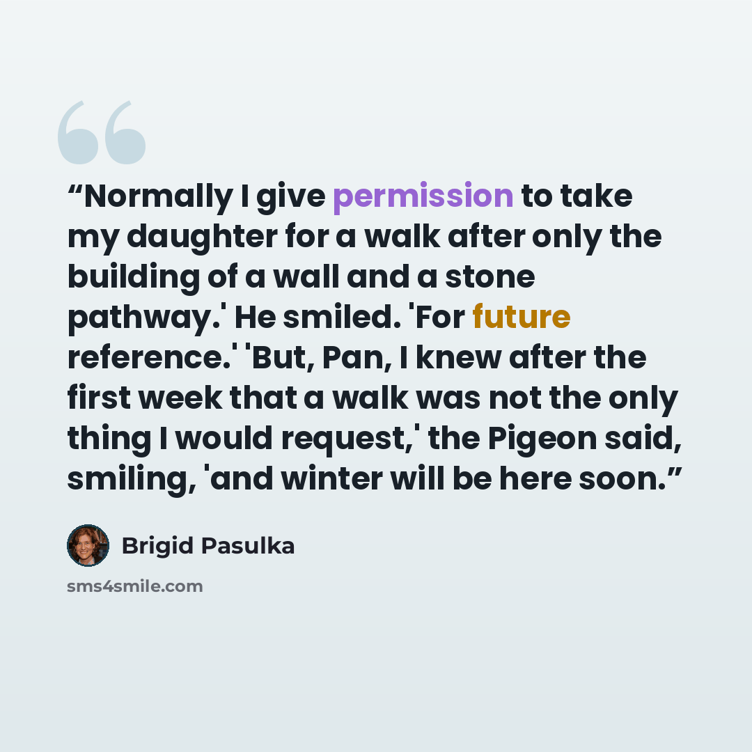 “Normally I give permission to take my daughter for a walk after only the building of a wall and a stone pathway.' He smiled. 'For future reference.' 'But, Pan, I knew after the first week that a walk was not the only thing I would request,' the Pigeon said, smiling, 'and winter will be here soon.” quote by Brigid Pasulka