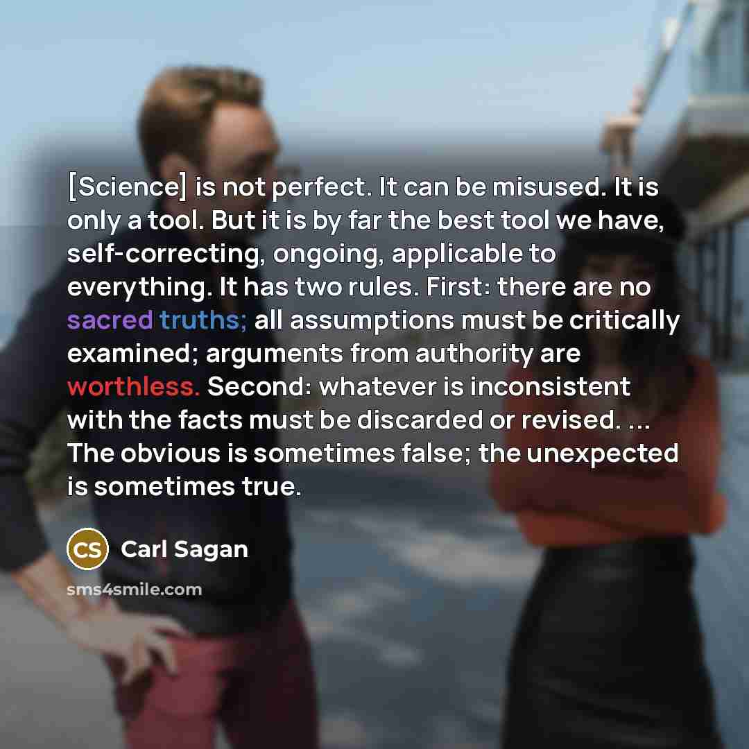 “[Science] is not perfect. It can be misused. It is only a tool. But it is by far the best tool we have, self-correcting, ongoing, applicable to everything. It has two rules. First: there are no sacred truths; all assumptions must be critically examined; arguments from authority are worthless…” quote by Carl Sagan