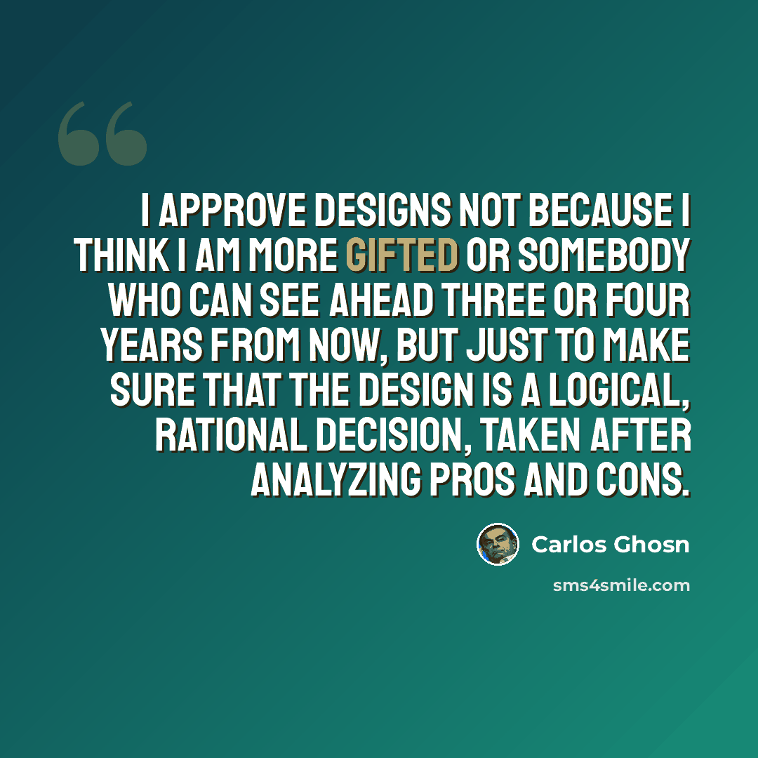 “I approve designs not because I think I am more gifted or somebody who can see ahead three or four years from now, but just to make sure that the design is a logical, rational decision, taken after analyzing pros and cons.” quote by Carlos Ghosn