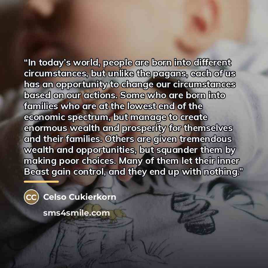 “In today’s world, people are born into different circumstances, but unlike the pagans, each of us has an opportunity to change our circumstances based on our actions. Some who are born into families who are at the lowest end of the economic spectrum, but manage to create enormous wealth and…” quote by Celso Cukierkorn