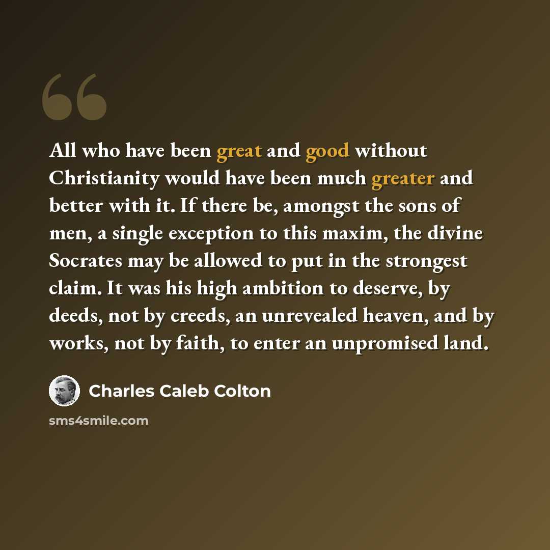 “All who have been great and good without Christianity would have been much greater and better with it. If there be, amongst the sons of men, a single exception to this maxim, the divine Socrates may be allowed to put in the strongest claim. It was his high ambition to deserve, by deeds, not by…” quote by Charles Caleb Colton