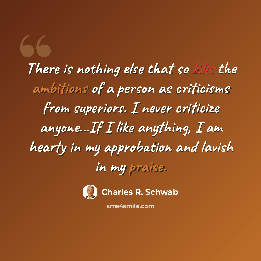 “There is nothing else that so kills the ambitions of a person as criticisms from superiors. I never criticize anyone...If I like anything, I am hearty in my approbation and lavish in my praise.” quote by Charles R. Schwab