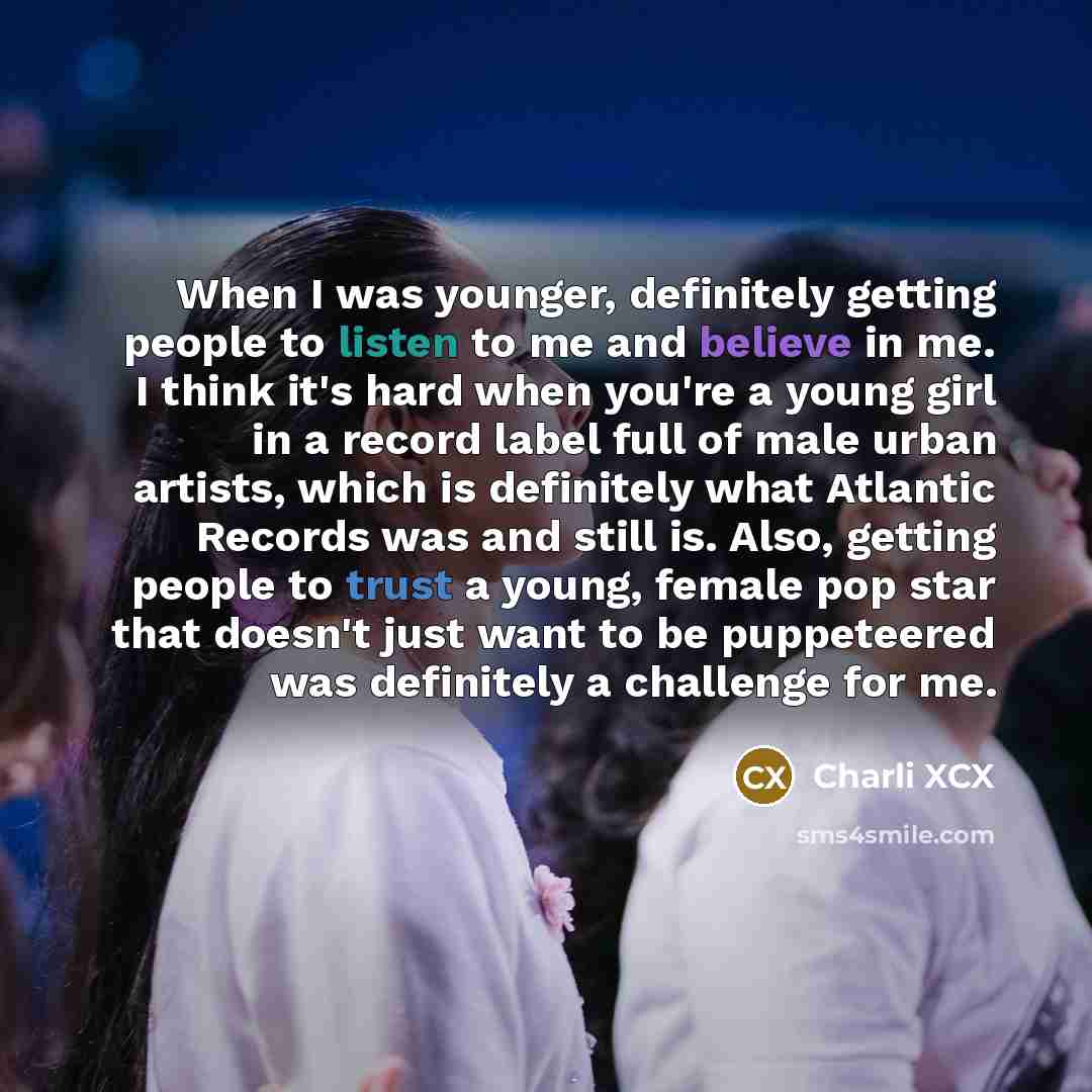 “When I was younger, definitely getting people to listen to me and believe in me. I think it's hard when you're a young girl in a record label full of male urban artists, which is definitely what Atlantic Records was and still is. Also, getting people to trust a young, female pop star that doesn't…” quote by Charli XCX