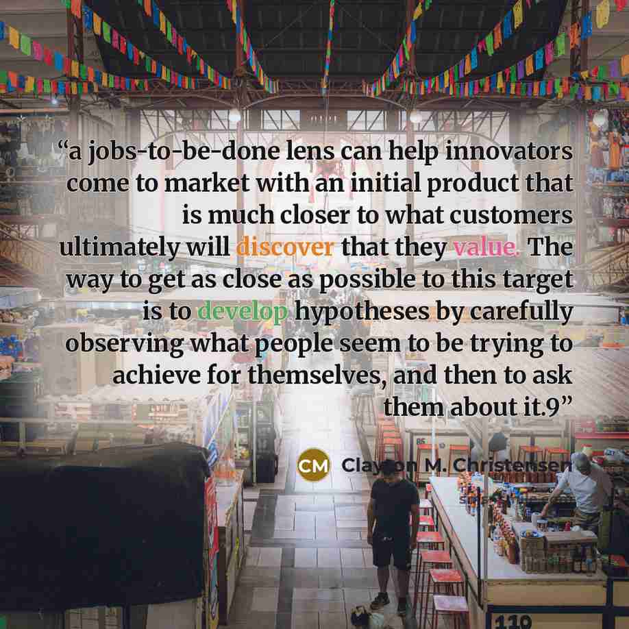 “a jobs-to-be-done lens can help innovators come to market with an initial product that is much closer to what customers ultimately will discover that they value. The way to get as close as possible to this target is to develop hypotheses by carefully observing what people seem to be trying to…” quote by Clayton M. Christensen
