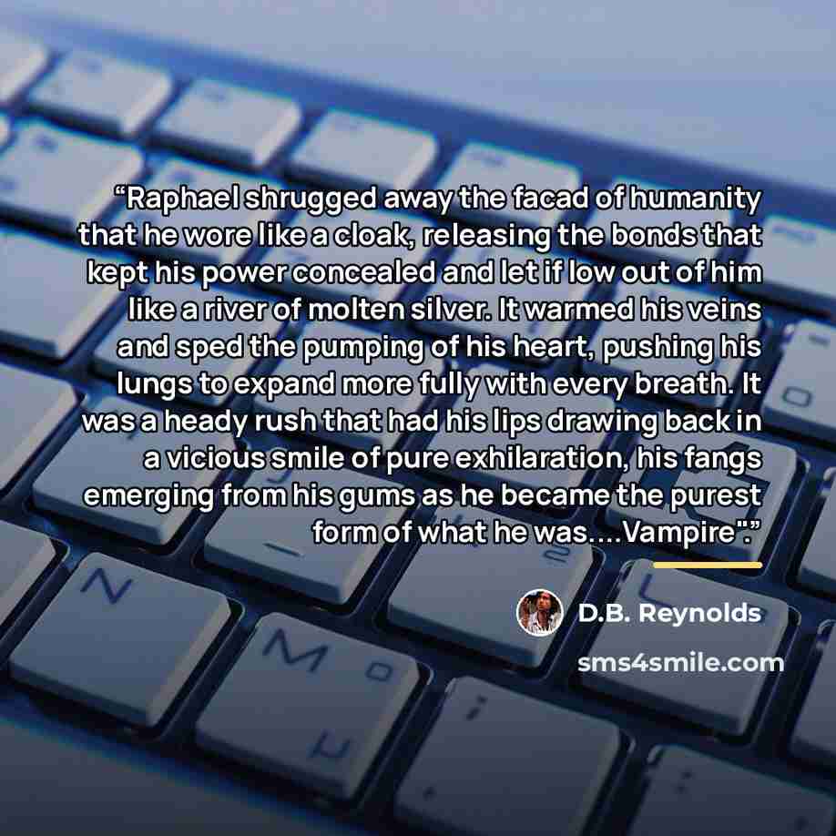 “Raphael shrugged away the facad of humanity that he wore like a cloak, releasing the bonds that kept his power concealed and let if low out of him like a river of molten silver. It warmed his veins and sped the pumping of his heart, pushing his lungs to expand more fully with every breath. It was…” quote by D.B. Reynolds