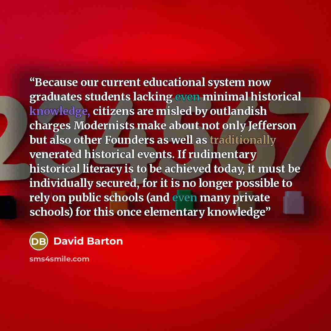 “Because our current educational system now graduates students lacking even minimal historical knowledge, citizens are misled by outlandish charges Modernists make about not only Jefferson but also other Founders as well as traditionally venerated historical events. If rudimentary historical…” quote by David Barton