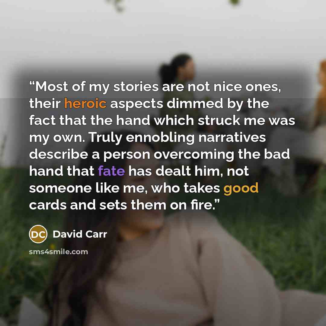 “Most of my stories are not nice ones, their heroic aspects dimmed by the fact that the hand which struck me was my own. Truly ennobling narratives describe a person overcoming the bad hand that fate has dealt him, not someone like me, who takes good cards and sets them on fire.” quote by David Carr