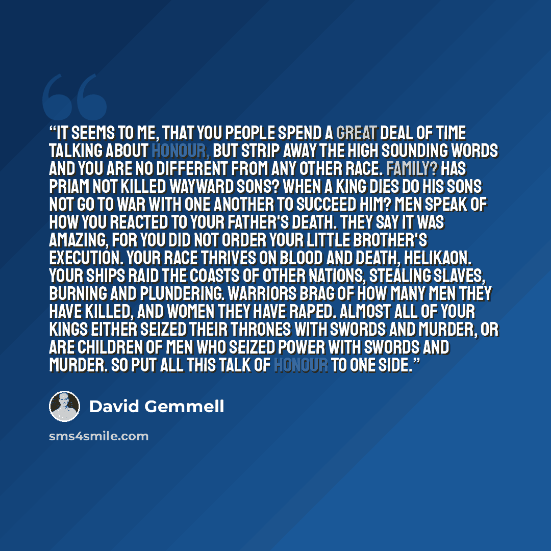 “It seems to me, that you people spend a great deal of time talking about honour, but strip away the high sounding words and you are no different from any other race. Family? Has Priam not killed wayward sons? When a king dies do his sons not go to war with one another to succeed him? Men speak of…” quote by David Gemmell