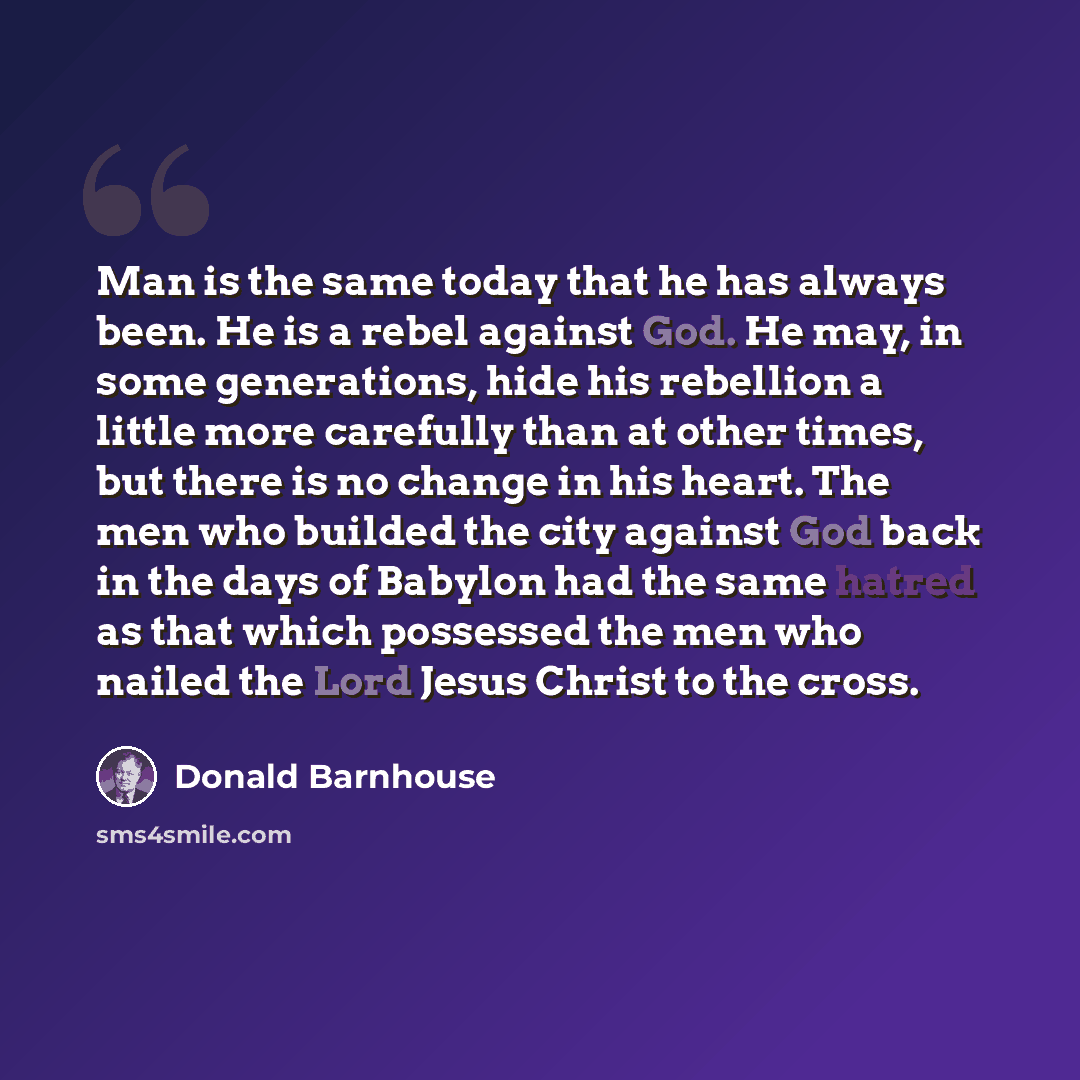 “Man is the same today that he has always been. He is a rebel against God. He may, in some generations, hide his rebellion a little more carefully than at other times, but there is no change in his heart. The men who builded the city against God back in the days of Babylon had the same hatred as…” quote by Donald Barnhouse