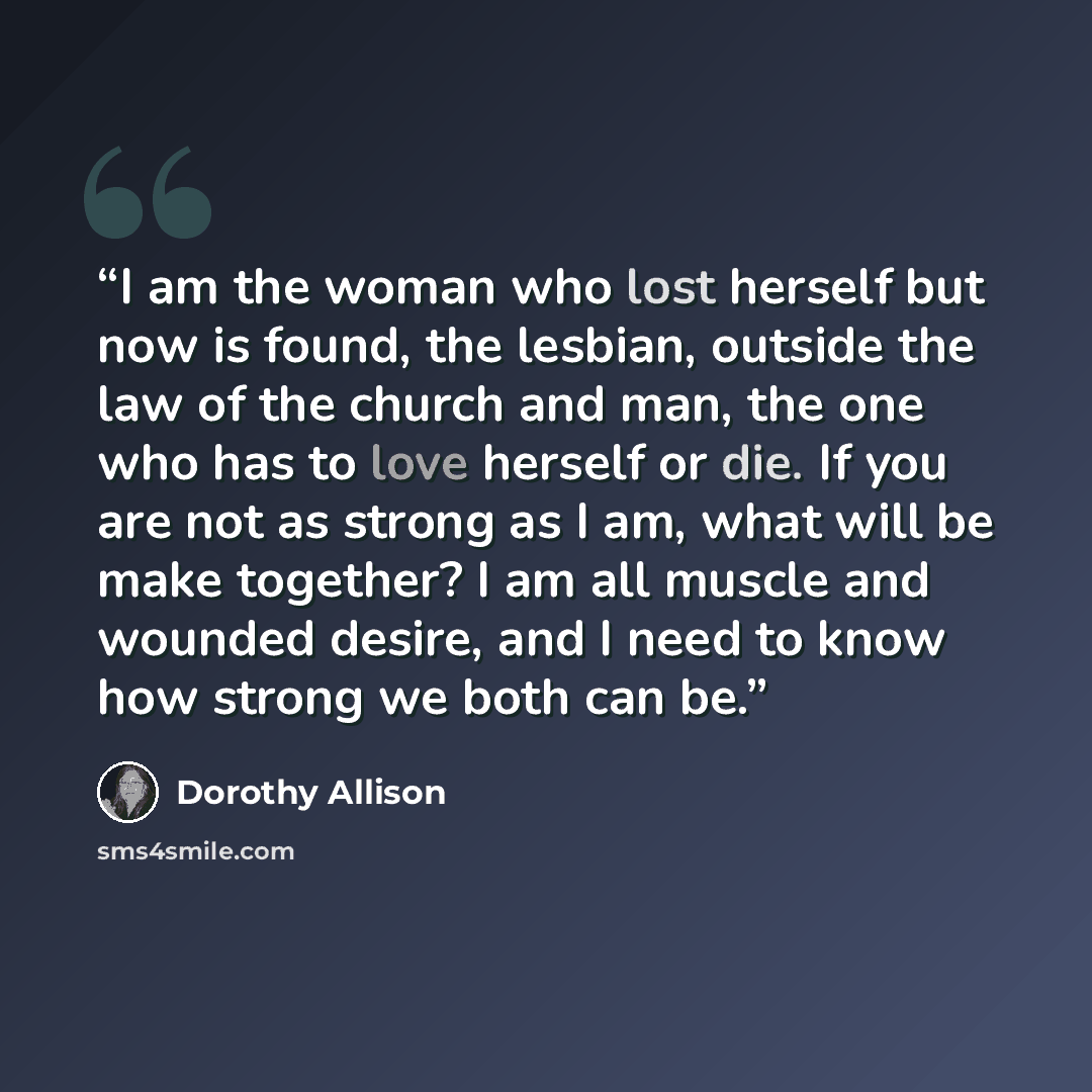 “I am the woman who lost herself but now is found, the lesbian, outside the law of the church and man, the one who has to love herself or die. If you are not as strong as I am, what will be make together? I am all muscle and wounded desire, and I need to know how strong we both can be.” quote by Dorothy Allison
