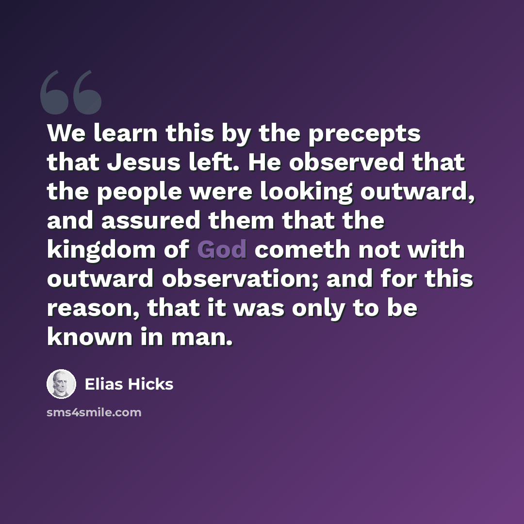 “We learn this by the precepts that Jesus left. He observed that the people were looking outward, and assured them that the kingdom of God cometh not with outward observation; and for this reason, that it was only to be known in man.” quote by Elias Hicks