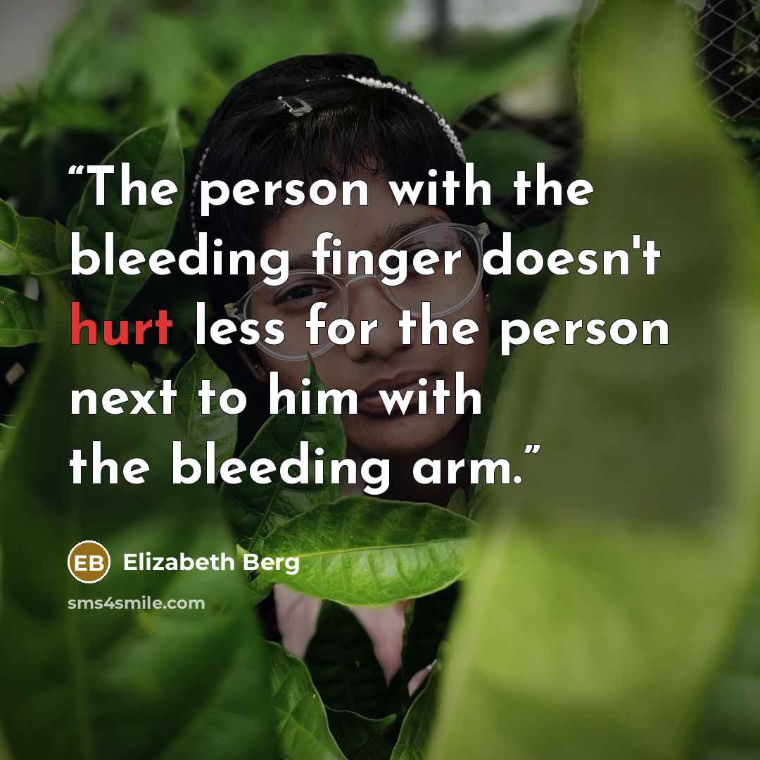“The person with the bleeding finger doesn't hurt less for the person next to him with the bleeding arm.” quote by Elizabeth Berg