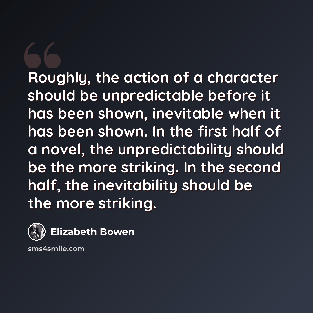 “Roughly, the action of a character should be unpredictable before it has been shown, inevitable when it has been shown. In the first half of a novel, the unpredictability should be the more striking. In the second half, the inevitability should be the more striking.” quote by Elizabeth Bowen