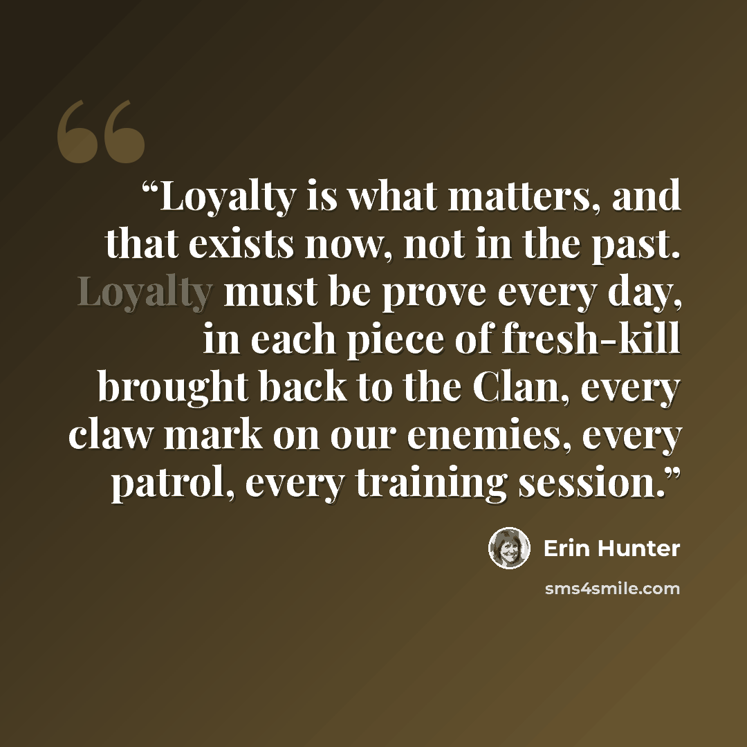 “Loyalty is what matters, and that exists now, not in the past. Loyalty must be prove every day, in each piece of fresh-kill brought back to the Clan, every claw mark on our enemies, every patrol, every training session.” quote by Erin Hunter