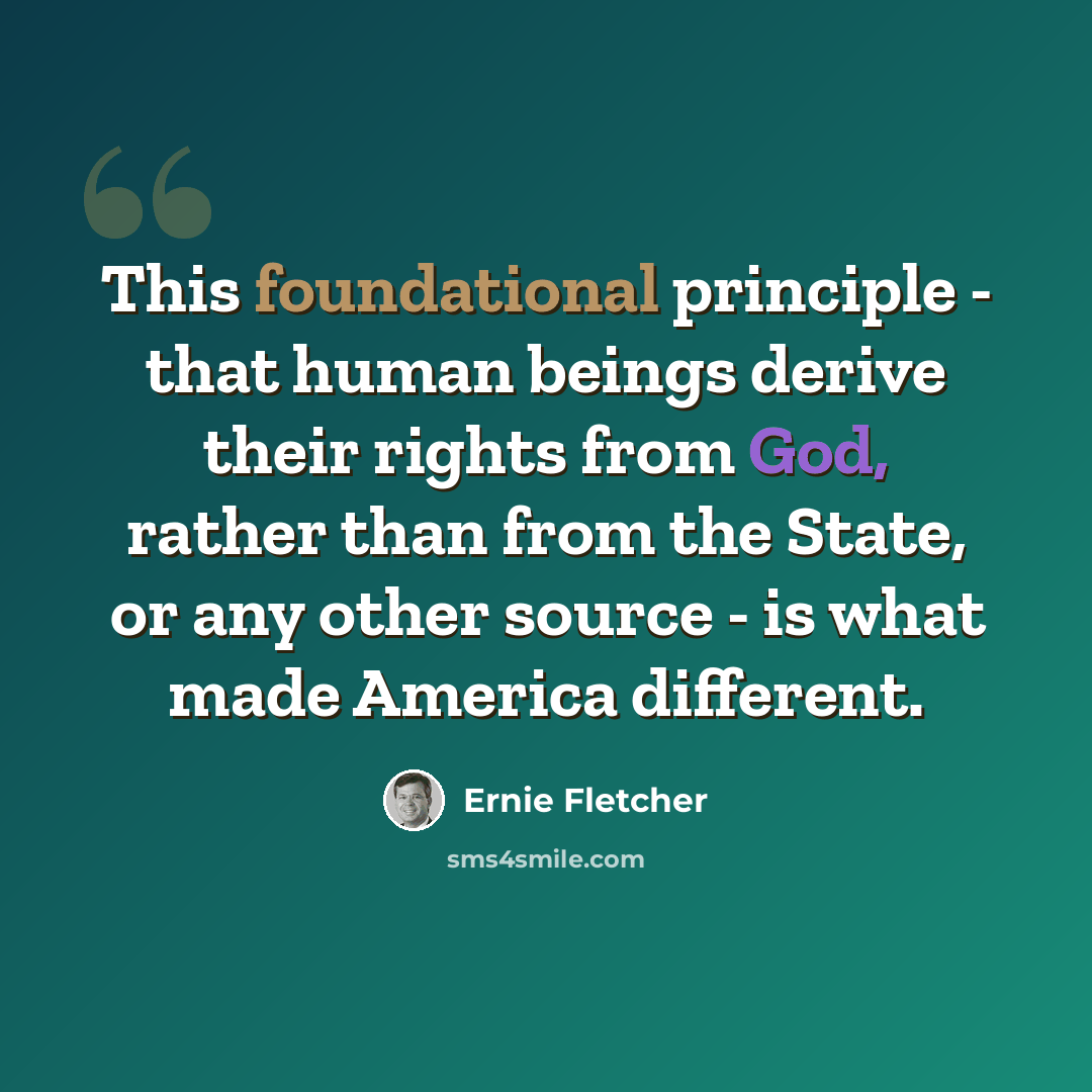 “This foundational principle - that human beings derive their rights from God, rather than from the State, or any other source - is what made America different.” quote by Ernie Fletcher